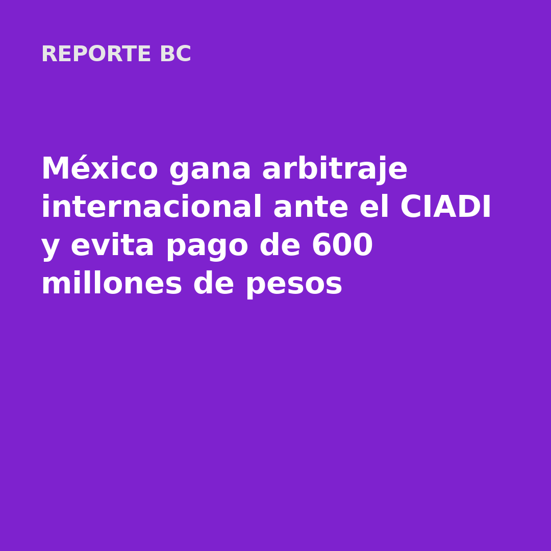 México gana arbitraje internacional ante el CIADI y evita pago de 600 millones de pesos