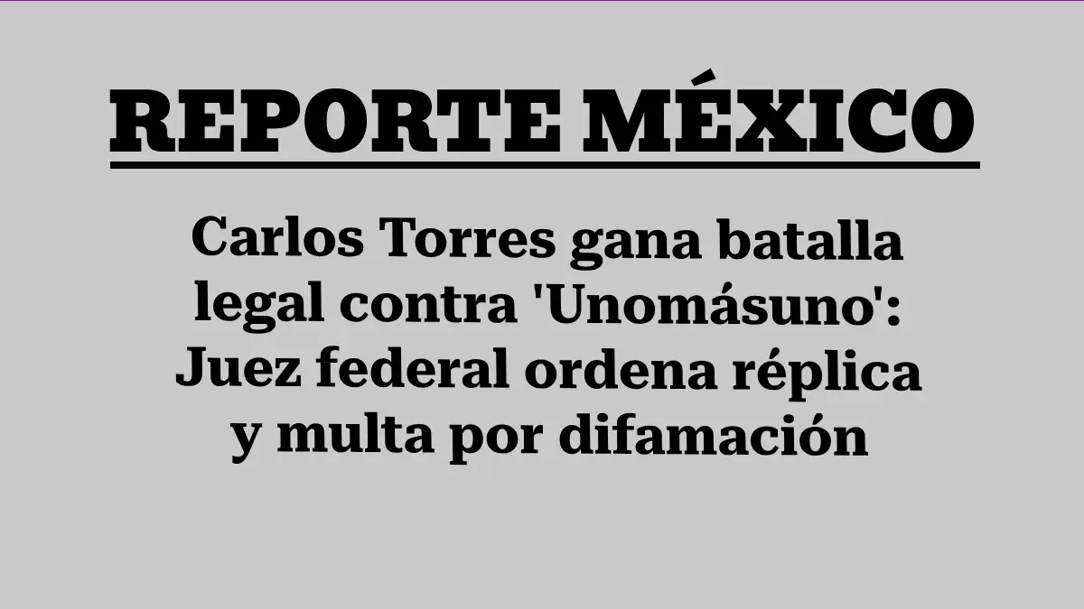 Carlos Torres gana batalla legal contra 'Unomásuno': Juez federal ordena réplica y multa por difamación