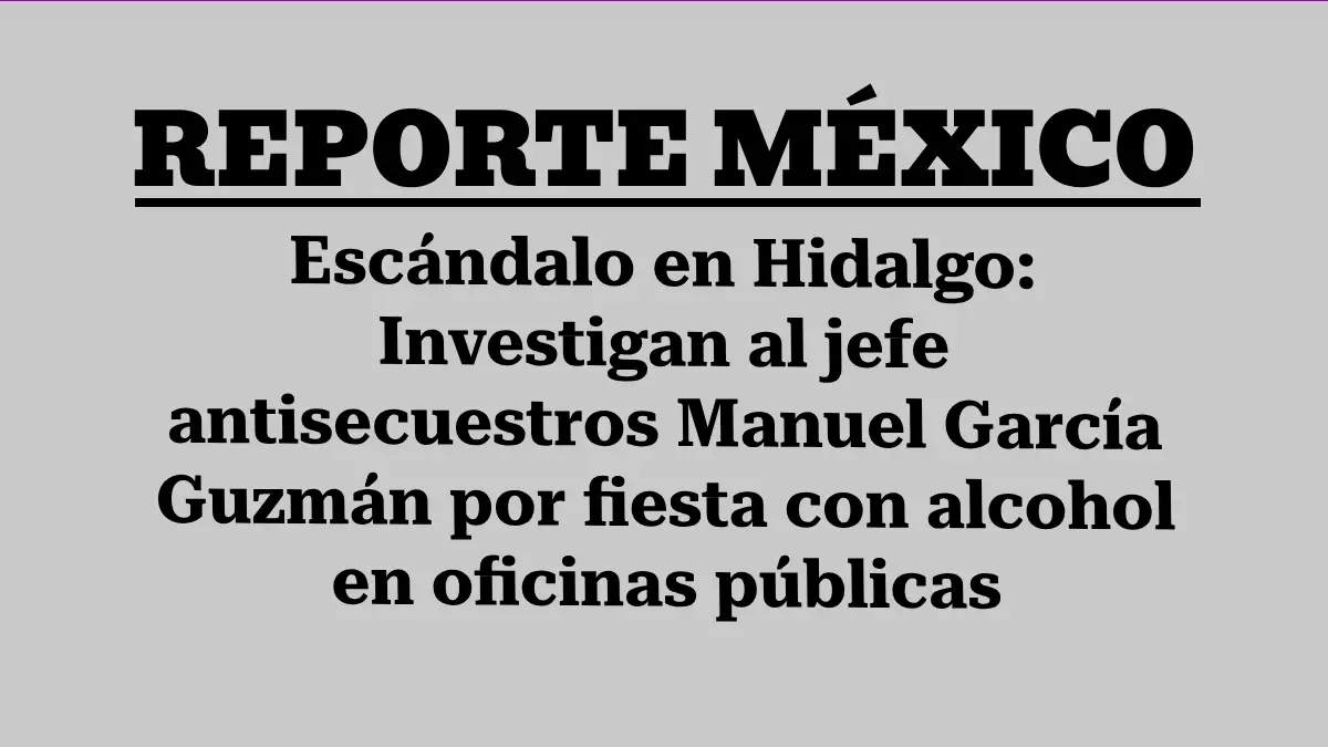 Escándalo en Hidalgo: Investigan al jefe antisecuestros Manuel García Guzmán por fiesta con alcohol en oficinas públicas