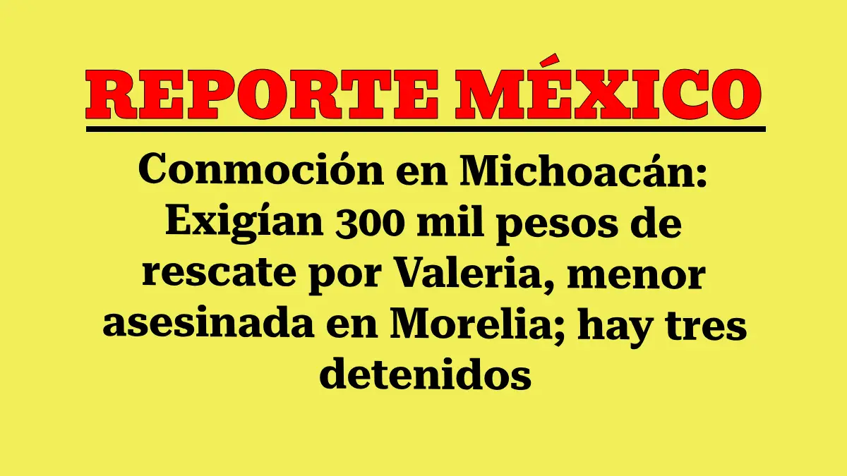 Conmoción en Michoacán: Exigían 300 mil pesos de rescate por Valeria, menor asesinada en Morelia; hay tres detenidos