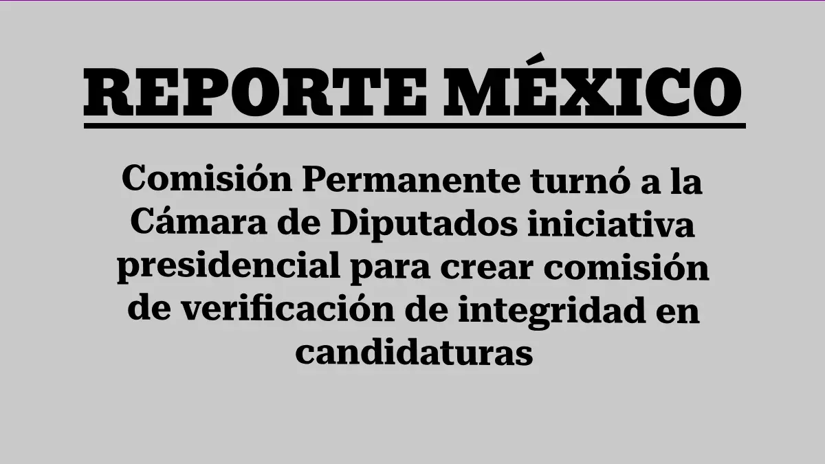 Comisión Permanente turnó a la Cámara de Diputados iniciativa presidencial para crear comisión de verificación de integridad en candidaturas